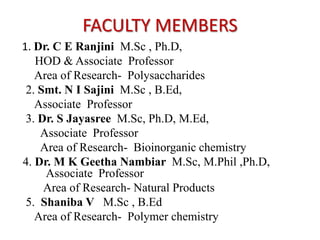 FACULTY MEMBERS
1. Dr. C E Ranjini M.Sc , Ph.D,
   HOD & Associate Professor
   Area of Research- Polysaccharides
 2. Smt. N I Sajini M.Sc , B.Ed,
   Associate Professor
 3. Dr. S Jayasree M.Sc, Ph.D, M.Ed,
    Associate Professor
    Area of Research- Bioinorganic chemistry
4. Dr. M K Geetha Nambiar M.Sc, M.Phil ,Ph.D,
     Associate Professor
     Area of Research- Natural Products
 5. Shaniba V M.Sc , B.Ed
   Area of Research- Polymer chemistry
 