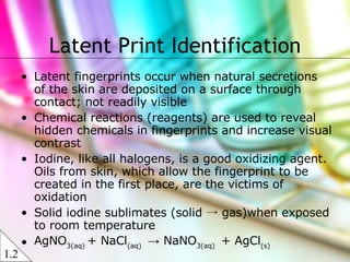 Latent fingerprints occur when natural secretions of the skin are deposited on a surface through contact; not readily visible Chemical reactions (reagents) are used to reveal hidden chemicals in fingerprints and increase visual contrast Iodine, like all halogens, is a good oxidizing agent. Oils from skin, which allow the fingerprint to be created in the first place, are the victims of oxidation Solid iodine sublimates (solid -> gas)when exposed to room temperature AgNO 3(aq)  + NaCl (aq)  ->  NaNO 3(aq)  + AgCl (s) Latent Print Identification 1.2 