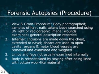 View & Grant Procedure: Body photographed; samples of hair, nails taken; body searched using UV light or radiographic image; wounds examined; general description recorded Internal: Incisions are made down the chest, extended to navel; shears are used to open cavity; organs & major blood vessels are removed and examined and weighed Limbs and face not usually examined internally Body is reconstituted by sewing after being lined with cotton wool-like material Forensic Autopsies (Procedure) 2.1 