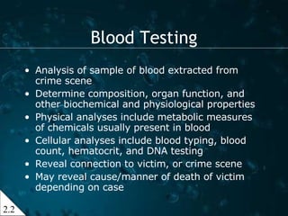 Blood Testing Analysis of sample of blood extracted from crime scene Determine composition, organ function, and other biochemical and physiological properties Physical analyses include metabolic measures of chemicals usually present in blood Cellular analyses include blood typing, blood count, hematocrit, and DNA testing Reveal connection to victim, or crime scene May reveal cause/manner of death of victim depending on case 2.2 