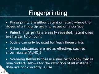 Fingerprinting 2.3 Fingerprints are either patent or latent where the ridges of a fingertip are impressed on a surface Patent fingerprints are easily revealed; latent ones are harder to pinpoint Iodine can only be used for fresh fingerprints Other substances are not as effective, such as silver nitrate (AgNO 3 ) Scanning Kelvin Probes is a new technology that is non-contact; allows for the retention of all material; they are not currently is use 
