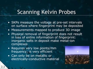 SKPs measure the voltage at pre-set intervals on surface where fingerprint may be deposited  Measurements mapped to produce 3D image Physical removal of fingerprint does not result in loss of entire information of fingerprint: inorganic salts in deposit make metal-ion complexes Requires very low points/mm frequency; is very efficient Can only be on metallic or  electrically-conductive material Scanning Kelvin Probes 2.3 