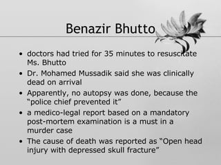 Benazir Bhutto doctors had tried for 35 minutes to resuscitate Ms. Bhutto Dr. Mohamed Mussadik said she was clinically dead on arrival Apparently, no autopsy was done, because the “police chief prevented it” a medico-legal report based on a mandatory post-mortem examination is a must in a murder case The cause of death was reported as “Open head injury with depressed skull fracture” 