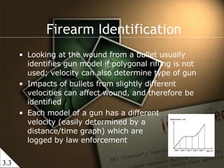 Looking at the wound from a bullet usually identifies gun model if polygonal rifling is not used; velocity can also determine type of gun Impacts of bullets from slightly different velocities can affect wound, and therefore be identified Each model of a gun has a different  velocity (easily determined by a  distance/time graph) which are  logged by law enforcement Firearm Identification 3.3 