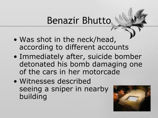 Benazir Bhutto Was shot in the neck/head, according to different accounts Immediately after, suicide bomber detonated his bomb damaging one of the cars in her motorcade Witnesses described  seeing a sniper in nearby  building 
