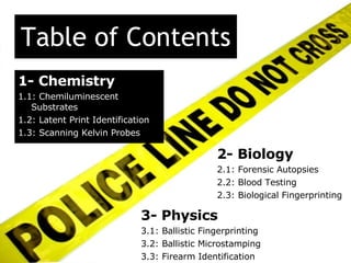 Table of Contents 2- Biology 2.1: Forensic Autopsies 2.2: Blood Testing 2.3: Biological Fingerprinting 1- Chemistry 1.1: Chemiluminescent Substrates 1.2: Latent Print Identification 1.3: Scanning Kelvin Probes 3- Physics 3.1: Ballistic Fingerprinting 3.2: Ballistic Microstamping 3.3: Firearm Identification  
