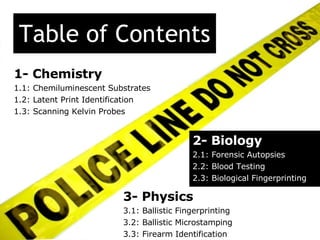 Table of Contents 2- Biology 2.1: Forensic Autopsies 2.2: Blood Testing 2.3: Biological Fingerprinting 1- Chemistry 1.1: Chemiluminescent Substrates 1.2: Latent Print Identification 1.3: Scanning Kelvin Probes 3- Physics 3.1: Ballistic Fingerprinting 3.2: Ballistic Microstamping 3.3: Firearm Identification  