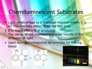 Chemiluminescent Substrates Light emitted due to a chemical reaction where it is an intermediate state; does not last long E in Reactants > E in products; The decay of the intermediate state results in the emission of light  Used during criminalistics as luminols for tracing blood 1.1 