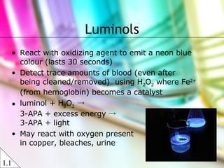 Luminols React with oxidizing agent to emit a neon blue colour (lasts 30 seconds) Detect trace amounts of blood (even after being cleaned/removed)  using H 2 O 2  where Fe 2+  (from hemoglobin) becomes a catalyst luminol + H 2 O 2  ->  3-APA + excess energy ->  3-APA + light  May react with oxygen present in copper, bleaches, urine 1.1 