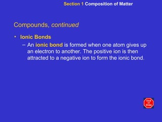Section 1  Composition of Matter Compounds,  continued Ionic Bonds An  ionic bond  is formed when one atom gives up an electron to another. The positive ion is then attracted to a negative ion to form the ionic bond . 