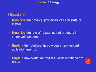 Section 2  Energy Objectives Describe   the physical properties of each state of matter. Describe   the role of reactants and products in chemical reactions. Explain   the relationship between enzymes and activation energy. Explain   how oxidation and reduction reactions are linked. 