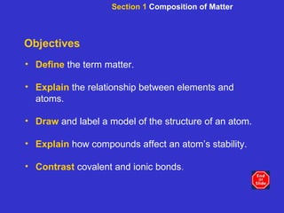Objectives Define   the term matter. Explain   the relationship between elements and atoms. Draw  and label a model of the structure of an atom. Explain  how   compounds affect an atom’s stability. Contrast  covalent and ionic bonds . Section 1  Composition of Matter 