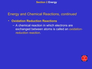 Section 2  Energy Energy and Chemical Reactions,  continued Oxidation Reduction Reactions A chemical reaction in which electrons are exchanged between atoms is called an  oxidation-reduction reaction . 
