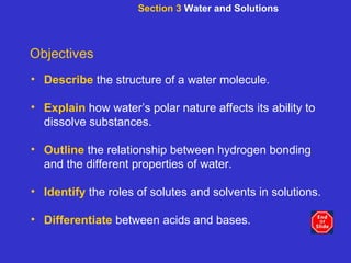 Section 3  Water and Solutions Objectives Describe   the structure of a water molecule. Explain   how water’s polar nature affects its ability to dissolve substances. Outline  the relationship between hydrogen bonding and the different properties of water. Identify  the roles of solutes and solvents in solutions. Differentiate  between acids and bases. 