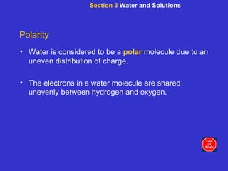 Section 3  Water and Solutions Polarity Water is considered to be a   polar   molecule due to an   uneven distribution of charge. The electrons in a water molecule are shared unevenly between hydrogen and oxygen.   