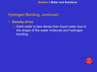 Section 3  Water and Solutions Hydrogen Bonding,  continued Density of Ice Solid water is less dense than liquid water due to the shape of the water molecule and hydrogen bonding. 