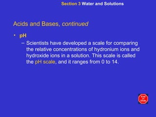 Section 3  Water and Solutions Acids and Bases,  continued pH Scientists have developed a scale for comparing the relative concentrations of hydronium ions and hydroxide ions in a solution. This scale is called the  pH scale , and it ranges from 0 to 14. 