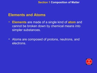 Elements and Atoms Elements   are made of a single kind of  atom  and cannot be broken down by chemical means into simpler substances. Atoms are composed of protons, neutrons, and electrons. Section 1  Composition of Matter 