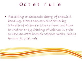 O c t e t r u l e
• According to electronic theory of chemical
bonding, atoms can combine either by
transfer of valence electrons from one atom
to another or by sharing of valence in order
to have an octet in their valence shells. this is
known as octet rule.
 