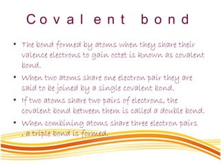 C o v a l e n t b o n d
• The bond formed by atoms when they share their
valence electrons to gain octet is known as covalent
bond.
• When two atoms share one electron pair they are
said to be joined by a single covalent bond.
• If two atoms share two pairs of electrons, the
covalent bond between them is called a double bond.
• When combining atoms share three electron pairs
, a triple bond is formed.
 