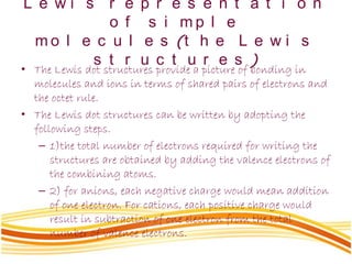L e w i s r e p r e s e n t a t i o n
o f s i m p l e
m o l e c u l e s (t h e L e w i s
s t r u c t u r e s )
• The Lewis dot structures provide a picture of bonding in
molecules and ions in terms of shared pairs of electrons and
the octet rule.
• The Lewis dot structures can be written by adopting the
following steps.
– 1)the total number of electrons required for writing the
structures are obtained by adding the valence electrons of
the combining atoms.
– 2) for anions, each negative charge would mean addition
of one electron. For cations, each positive charge would
result in subtraction of one electron from the total
number of valence electrons.
 