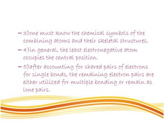 – 3)one must know the chemical symbols of the
combining atoms and their skeletal structures.
– 4)in general, the least electronegative atom
occupies the central position.
– 5)after accounting for shared pairs of electrons
for single bonds, the remaining electron pairs are
either utilized for multiple bonding or remain as
lone pairs.
 