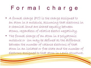 F o r m a l c h a r g e
• A formal charge (FC) is the charge assigned to
an atom in a molecule, assuming that electrons in
a chemical bond are shared equally between
atoms, regardless of relative electro negativity.
• The formal charge of an atom in a polyatomic
molecule or ion may be defined as the difference
between the number of valence electrons of that
atom in an isolated or free state and the number of
electrons assigned to that atom in Lewis structure.
 