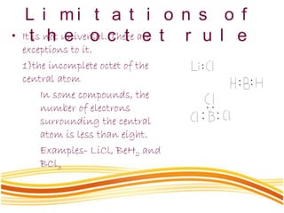 L i m i t a t i o n s o f
t h e o c t e t r u l e• It is not universal. There are
exceptions to it.
1)the incomplete octet of the
central atom
In some compounds, the
number of electrons
surrounding the central
atom is less than eight.
Examples- LiCl, BeH2 and
BCl3
 