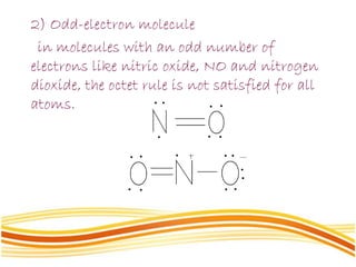 2) Odd-electron molecule
in molecules with an odd number of
electrons like nitric oxide, NO and nitrogen
dioxide, the octet rule is not satisfied for all
atoms.
 