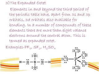 3)The Expanded Octet
Elements in and beyond the third period of
the periodic table have, apart from 3s and 3p
orbitals, 3d orbitals also available for
bonding. In a number of compounds of these
elements there are more than eight valence
electrons around the central atom. This is
termed as expanded octet.
Examples-PF5, SF6, H2SO4
 