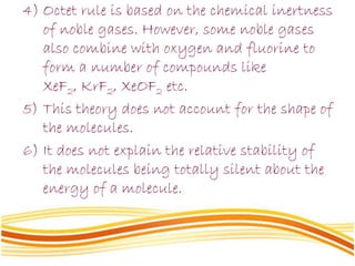 4) Octet rule is based on the chemical inertness
of noble gases. However, some noble gases
also combine with oxygen and fluorine to
form a number of compounds like
XeF2, KrF2, XeOF2 etc.
5) This theory does not account for the shape of
the molecules.
6) It does not explain the relative stability of
the molecules being totally silent about the
energy of a molecule.
 
