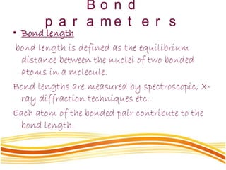 B o n d
p a r a m e t e r s
• Bond length
bond length is defined as the equilibrium
distance between the nuclei of two bonded
atoms in a molecule.
Bond lengths are measured by spectroscopic, X-
ray diffraction techniques etc.
Each atom of the bonded pair contribute to the
bond length.
 