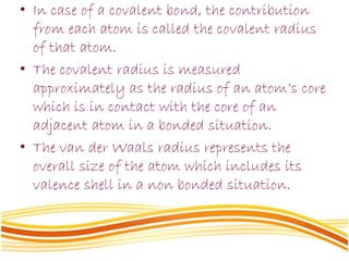 • In case of a covalent bond, the contribution
from each atom is called the covalent radius
of that atom.
• The covalent radius is measured
approximately as the radius of an atom’s core
which is in contact with the core of an
adjacent atom in a bonded situation.
• The van der Waals radius represents the
overall size of the atom which includes its
valence shell in a non bonded situation.
 