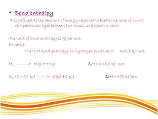 • Bond enthalpy
It is defined as the amount of energy required to break one mole of bonds
of a particular type between two atoms in a gaseous state.
The unit of bond enthalpy is kJ per mol.
Example-
The H-H bond enthalpy in hydrogen molecule is 435.8 kJ/mol.
H2 -------> H(g)+H(g) ΔaH=435.8 kJ/ mol
O2 (O=O) (g) ------> O(g)+O(g) ΔaH=498 kJ/mol
 