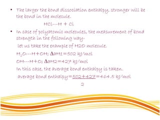 • The larger the bond dissociation enthalpy, stronger will be
the bond in the molecule.
HCl---H + Cl
• In case of polyatomic molecules, the measurement of bond
strength in the following way-
let us take the example of H2O molecule.
H2O---H+OH; ΔaH1=502 kJ/mol
OH---H+O; ΔaH2=427 kJ/mol
In this case, the average bond enthalpy is taken.
average bond enthalpy=502+427=464.5 kJ/mol
2
 