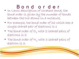 B o n d o r d e r
• In Lewis description of covalent bond, the
bond order is given by the number of bonds
between the two atoms in a molecule.
• For example, the bond order of h2 which has a
single shared pair of electrons is 1
• The bond order of O2 with 2 shared pairs of
electrons is 2
• The bond order of N2 with 3 shared pairs of
electron is 3.
 