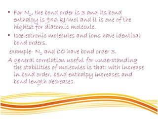 • For N2, the bond order is 3 and its bond
enthalpy is 946 kJ/mol and it is one of the
highest for diatomic molecule.
• Isoelectronic molecules and ions have identical
bond orders.
example- N2 and CO have bond order 3.
A general correlation useful for understanding
the stabilities of molecules is that: with increase
in bond order, bond enthalpy increases and
bond length decreases.
 
