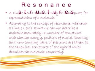 R e s o n a n c e
s t r u c t u r e s• A single Lewis structure may be inadequate for
representation of a molecule.
• According to the concept of resonance, whenever
a single Lewis structure cannot describe a
molecule accurately, a number of structures
with similar energy, position of nuclei, bonding
and non-bonding pairs of electrons are taken as
the canonical structures of the hybrid which
describes the molecule accurately.
 