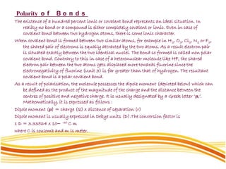 Polarity o f B o n d s
The existence of a hundred percent ionic or covalent bond represents an ideal situation. In
reality no bond or a compound is either completely covalent or ionic. Even in case of
covalent bond between two hydrogen atoms, there is some ionic character.
When covalent bond is formed between two similar atoms, for example in H2, O2, Cl2, N2 or F2,
the shared pair of electrons is equally attracted by the two atoms. As a result electron pair
is situated exactly between the two identical nuclei. The bond so formed is called non polar
covalent bond. Contrary to this in case of a heteronuclear molecule like HF, the shared
electron pair between the two atoms gets displaced more towards fluorine since the
electronegativity of fluorine (Unit 3) is far greater than that of hydrogen. The resultant
covalent bond is a polar covalent bond.
As a result of polarisation, the molecule possesses the dipole moment (depicted below) which can
be defined as the product of the magnitude of the charge and the distance between the
centres of positive and negative charge. It is usually designated by a Greek letter ‘μ;’.
Mathematically, it is expressed as follows :
Dipole moment (μ) = charge (Q) x distance of separation (r)
Dipole moment is usually expressed in Debye units (D).The conversion factor is
1 D = 3.33564 x 10– -30 C m
where C is coulomb and m is meter.
 