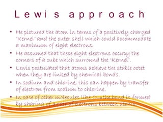 L e w i s a p p r o a c h
• He pictured the atom in terms of a positively charged
‘Kernel’ and the outer shell which could accommodate
a maximum of eight electrons.
• He assumed that these eight electrons occupy the
corners of a cube which surround the ‘Kernel’.
• Lewis postulated that atoms achieve the stable octet
when they are linked by chemical bonds.
• In sodium and chlorine, this can happen by transfer
of electron from sodium to chlorine.
• In case of other molecules like CL2 the bond is formed
by sharing of a pair of electrons between atoms.
 