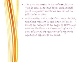 • The dipole moment in case of BeF2 is zero.
This is because the two equal bond dipoles
point in opposite directions and cancel the
effect of each other.
• In tetra-atomic molecule, for example in BF3,
the dipole moment is zero although the B – F
bonds are oriented at an angle of 120° to one
another, the three bond moments give a net
sum of zero as the resultant of any two is
equal and opposite to the third.
 