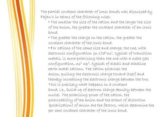 The partial covalent character of ionic bonds was discussed by
Fajan’s in terms of the following rules:
• The smaller the size of the cation and the larger the size
of the anion, the greater the covalent character of an ionic
bond.
• The greater the charge on the cation, the greater the
covalent character of the ionic bond.
• For cations of the same size and charge, the one, with
electronic configuration (n-1)dnnso, typical of transition
metals, is more polarising than the one with a noble gas
configuration, ns2 np6, typical of alkali and alkaline
earth metal cations. The cation polarises the
anion, pulling the electronic charge toward itself and
thereby increasing the electronic charge between the two.
This is precisely what happens in a covalent
bond, i.e., build-up of electron charge density between the
nuclei. The polarising power of the cation, the
polarisability of the anion and the extent of distortion
(polarisation) of anion are the factors, which determine the
per cent covalent character of the ionic bond.
 