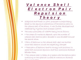 V a l e n c e S h e l l
E l e c t r o n P a i r
R e p u l s i o n
T h e o r y
• Sidgwick and Powell in 1940, proposed a simple theory
based on the repulsive interactions of the electron pairs in
the valence shell of the atoms. It was further developed and
redefined by Nyholm and Gillespie (1957).
• The main postulates of VSEPR theory are as follows:
• • The shape of a molecule depends upon the number of
valence shell electron pairs (bonded or non-bonded) around
the central atom.
• • Pairs of electrons in the valence shell repel one another
since their electron clouds are negatively charged.
• • These pairs of electrons tend to occupy such positions in
space that minimise repulsion and thus maximise distance
between them.
• • The valence shell is taken as a sphere with the electron pairs
localising on the spherical surface at maximum distance
 