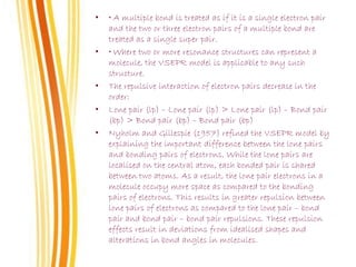 • • A multiple bond is treated as if it is a single electron pair
and the two or three electron pairs of a multiple bond are
treated as a single super pair.
• • Where two or more resonance structures can represent a
molecule, the VSEPR model is applicable to any such
structure.
• The repulsive interaction of electron pairs decrease in the
order:
• Lone pair (lp) – Lone pair (lp) > Lone pair (lp) – Bond pair
(bp) > Bond pair (bp) – Bond pair (bp)
• Nyholm and Gillespie (1957) refined the VSEPR model by
explaining the important difference between the lone pairs
and bonding pairs of electrons. While the lone pairs are
localised on the central atom, each bonded pair is shared
between two atoms. As a result, the lone pair electrons in a
molecule occupy more space as compared to the bonding
pairs of electrons. This results in greater repulsion between
lone pairs of electrons as compared to the lone pair – bond
pair and bond pair – bond pair repulsions. These repulsion
effects result in deviations from idealised shapes and
alterations in bond angles in molecules.
 