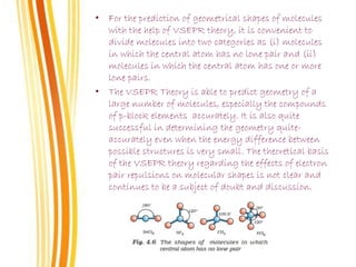 • For the prediction of geometrical shapes of molecules
with the help of VSEPR theory, it is convenient to
divide molecules into two categories as (i) molecules
in which the central atom has no lone pair and (ii)
molecules in which the central atom has one or more
lone pairs.
• The VSEPR Theory is able to predict geometry of a
large number of molecules, especially the compounds
of p-block elements accurately. It is also quite
successful in determining the geometry quite-
accurately even when the energy difference between
possible structures is very small. The theoretical basis
of the VSEPR theory regarding the effects of electron
pair repulsions on molecular shapes is not clear and
continues to be a subject of doubt and discussion.
 