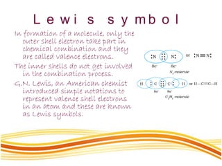 L e w i s s y m b o l
In formation of a molecule, only the
outer shell electron take part in
chemical combination and they
are called valence electrons.
The inner shells do not get involved
in the combination process.
G.N. Lewis, an American chemist
introduced simple notations to
represent valence shell electrons
in an atom and these are known
as Lewis symbols.
 