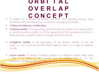 O R B I T A L
O V E R L A P
C O N C E P T• If orbitals of 2 atoms are mixed with each other partially during bond
formation, then the phenomenon is called as overlapping of orbitals.
• TYPES OF ORBITAL OVERLAPS:
• 1.Positive overlap: If the symmetry of both the atomic orbitals is the same, then it
is called as positive overlap i.e. if the symmetry of the overlapping orbitals is
either positive, or negative, then it is a type of positive overlap.
• 2.Negative overlap: If the symmetry of the atomic orbitals is not the
same, i.e., one is positive and the other negative, then it is a type of negative
overlap.
• 3.Zero overlap: If overlap of orbitals present in 2 different planes takes place
, then it is called as zero overlap. E.g.. Px overlaps with Py (in real
situation, overlapping does not takes place.)
 