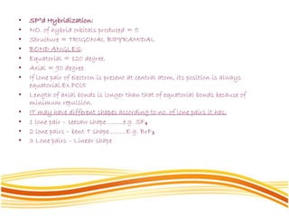 • SP3d Hybridization:
• NO. of hybrid orbitals produced = 5
• Structure = TRIGONAL BIPYRAMIDAL
• BOND ANGLES:
• Equatorial = 120 degree.
• Axial = 90 degree.
• If lone pair of electron is present at central atom, its position is always
equatorial.Ex.PCl5
• Length of axial bonds is longer than that of equatorial bonds because of
minimum repulsion.
• IT may have different shapes according to no. of lone pairs it has:
• 1 lone pair – seesaw shape………e.g. SF₄
• 2 lone pairs – bent T shape………E.g. BrF₃
• 3 Lone pairs – Linear shape
 