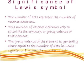 S i g n i f i c a n c e o f
L e w i s s y m b o l
• The number of dots represent the number of
valence electrons.
• This number of valence electrons help to
calculate the common or group valence of
that element.
• The group valence of the element is generally
either equal to the number of dots in Lewis
symbol or 8 minus the number of dots.
 
