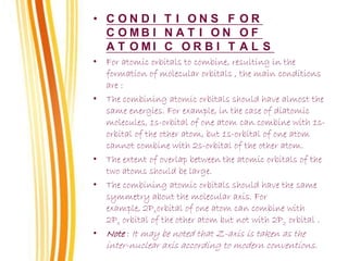 • C O N D I T I O N S F O R
C O M B I N A T I O N O F
A T O M I C O R B I T A L S
• For atomic orbitals to combine, resulting in the
formation of molecular orbitals , the main conditions
are :
• The combining atomic orbitals should have almost the
same energies. For example, in the case of diatomic
molecules, 1s-orbital of one atom can combine with 1s-
orbital of the other atom, but 1s-orbital of one atom
cannot combine with 2s-orbital of the other atom.
• The extent of overlap between the atomic orbitals of the
two atoms should be large.
• The combining atomic orbitals should have the same
symmetry about the molecular axis. For
example, 2Pxorbital of one atom can combine with
2Px orbital of the other atom but not with 2Pz orbital .
• Note : It may be noted that Z-axis is taken as the
inter-nuclear axis according to modern conventions.
 